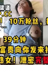 某音大奶熟女泄密39分钟完整版，花开富贵向你发来操逼邀请！10万粉丝[00:39:33]